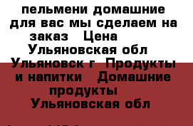 пельмени домашние для вас мы сделаем на заказ › Цена ­ 250 - Ульяновская обл., Ульяновск г. Продукты и напитки » Домашние продукты   . Ульяновская обл.